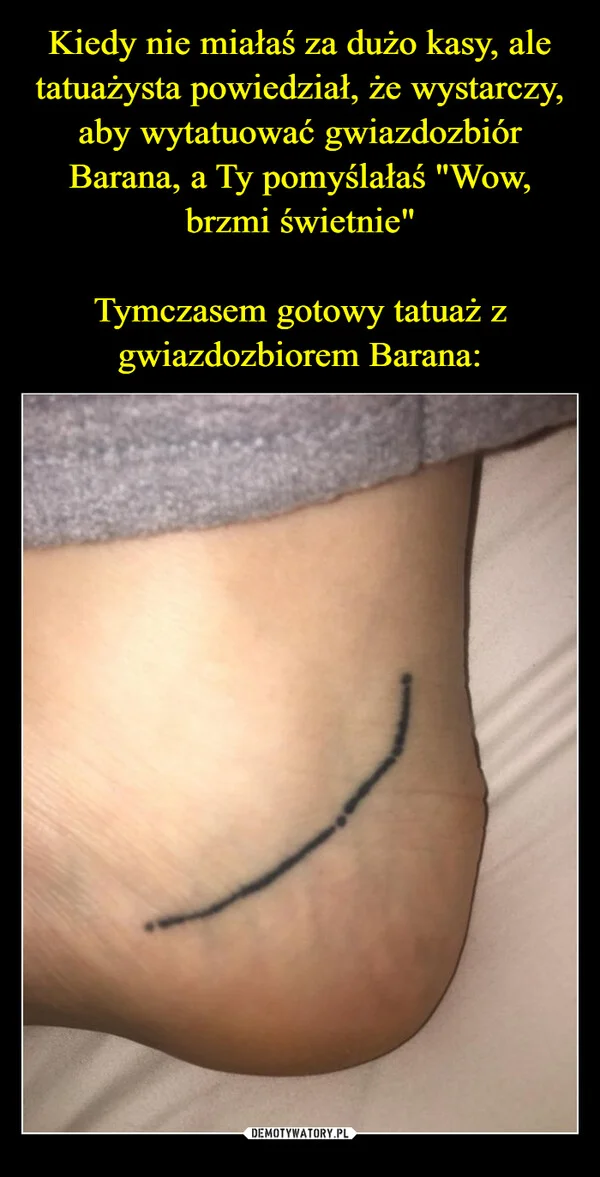 
    Kiedy nie miałaś za dużo kasy, ale tatuażysta powiedział, że wystarczy, aby wytatuować gwiazdozbiór Barana, a Ty pomyślałaś 