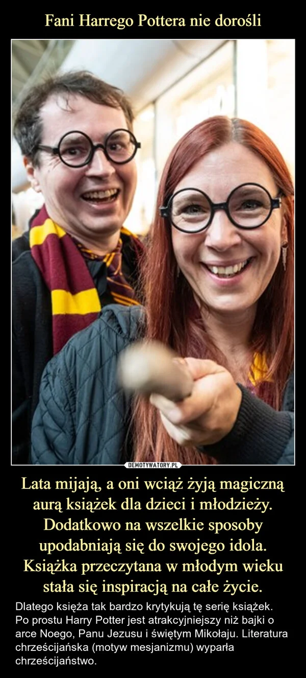 
    Fani Harrego Pottera nie dorośli Lata mijają, a oni wciąż żyją magiczną aurą książek dla dzieci i młodzieży. Dodatkowo na wszelkie sposoby upodabniają się do swojego idola. Książka przeczytana w młodym wieku stała się inspiracją na całe życie.