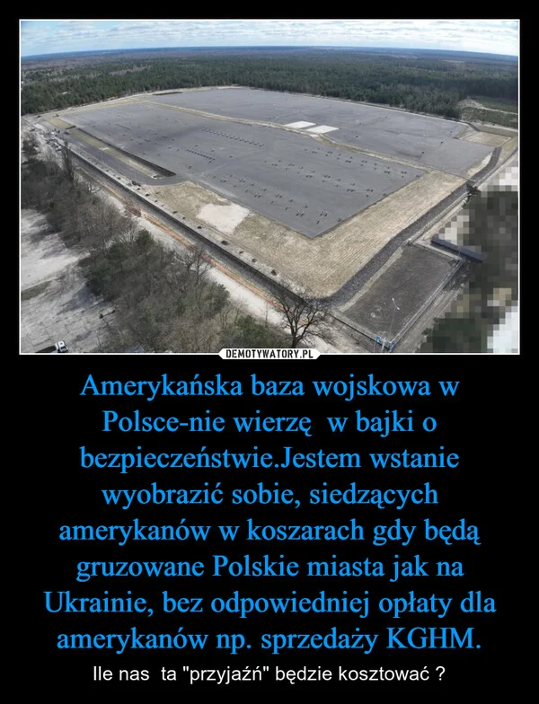 Amerykańska baza wojskowa w Polsce-nie wierzę w bajki o bezpieczeństwie.Jestem wstanie wyobrazić sobie, siedzących amerykanów w koszarach gdy będą gruzowane Polskie miasta jak na Ukrainie, bez odpowiedniej opłaty dla amerykanów np. sprzedaży KGHM.