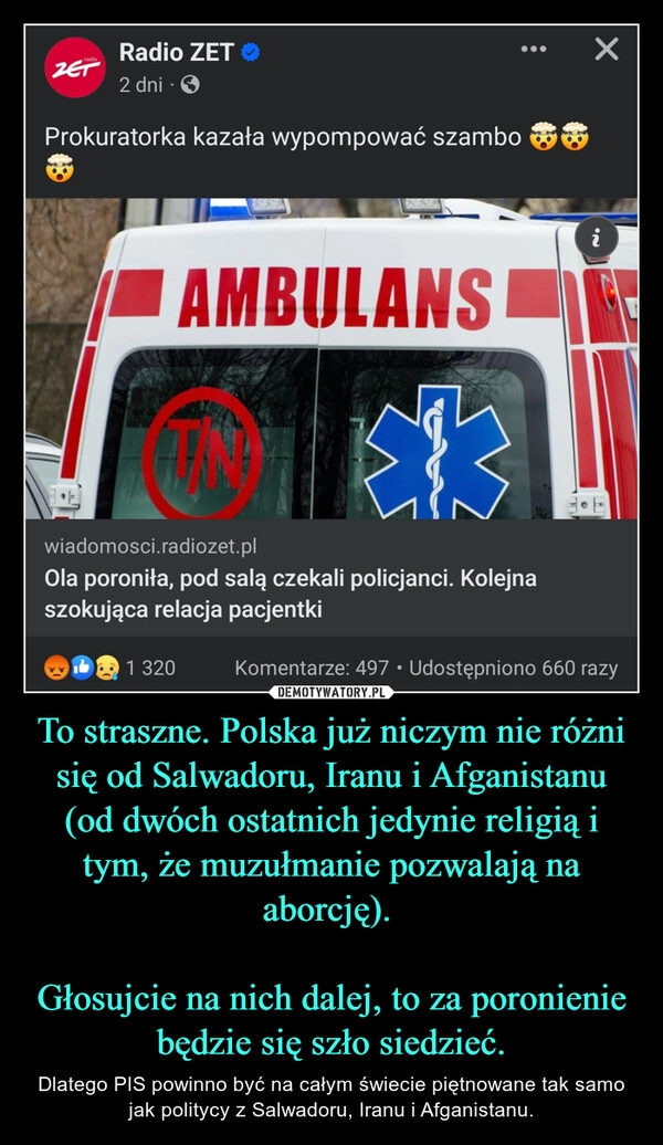 
    To straszne. Polska już niczym nie różni się od Salwadoru, Iranu i Afganistanu (od dwóch ostatnich jedynie religią i tym, że muzułmanie pozwalają na aborcję). 

Głosujcie na nich dalej, to za poronienie będzie się szło siedzieć.