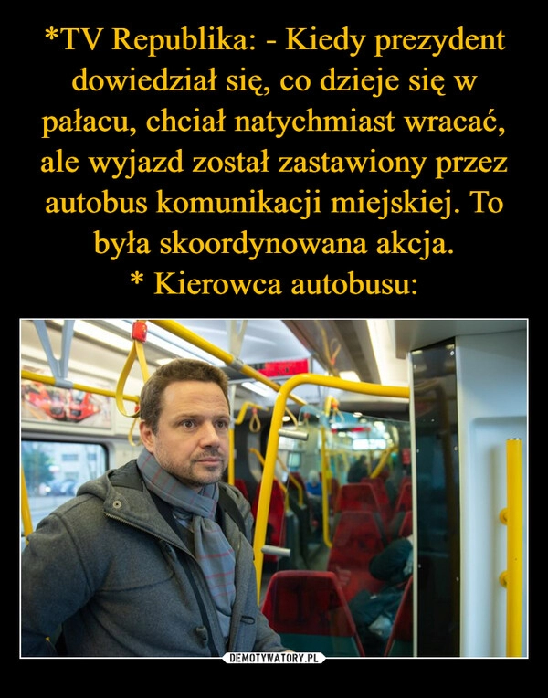 
    *TV Republika: - Kiedy prezydent dowiedział się, co dzieje się w pałacu, chciał natychmiast wracać, ale wyjazd został zastawiony przez autobus komunikacji miejskiej. To była skoordynowana akcja.
* Kierowca autobusu: