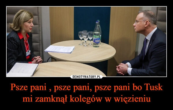 
    Psze pani , psze pani, psze pani bo Tusk mi zamknął kolegów w więzieniu