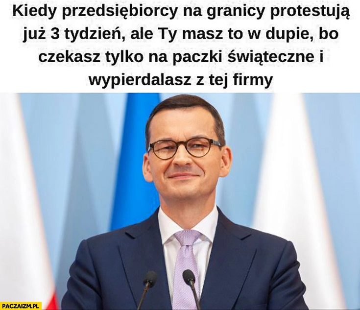 
    Morawiecki kiedy przedsiębiorcy na granicy protestują 3 tydzień ale masz to w dupie bo czekasz na paczki świąteczne i spieprzasz z tej firmy