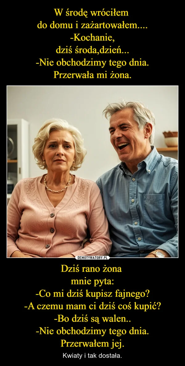 
    W środę wróciłem do domu i zażartowałem.... -Kochanie, dziś środa,dzień... -Nie obchodzimy tego dnia. Przerwała mi żona. Dziś rano żona mnie pyta: -Co mi dziś kupisz fajnego? -A czemu mam ci dziś coś kupić? -Bo dziś są walen.. -Nie obchodzimy tego dnia. Przerwałem jej.