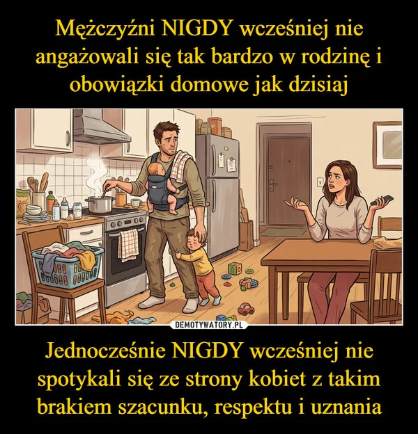 
    Mężczyźni NIGDY wcześniej nie angażowali się tak bardzo w rodzinę i obowiązki domowe jak dzisiaj Jednocześnie NIGDY wcześniej nie spotykali się ze strony kobiet z takim brakiem szacunku, respektu i uznania
