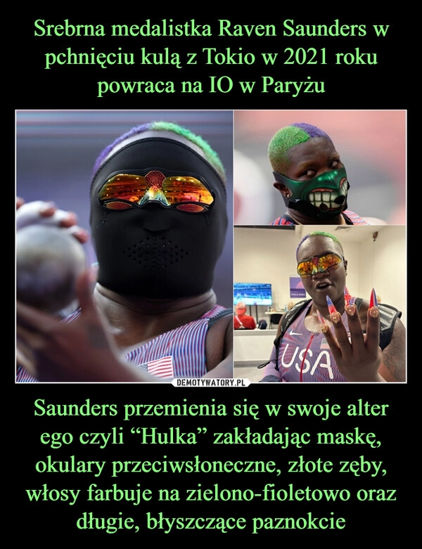 
    Srebrna medalistka Raven Saunders w pchnięciu kulą z Tokio w 2021 roku powraca na IO w Paryżu Saunders przemienia się w swoje alter ego czyli “Hulka” zakładając maskę, okulary przeciwsłoneczne, złote zęby, włosy farbuje na zielono-fioletowo oraz długie, błyszczące paznokcie