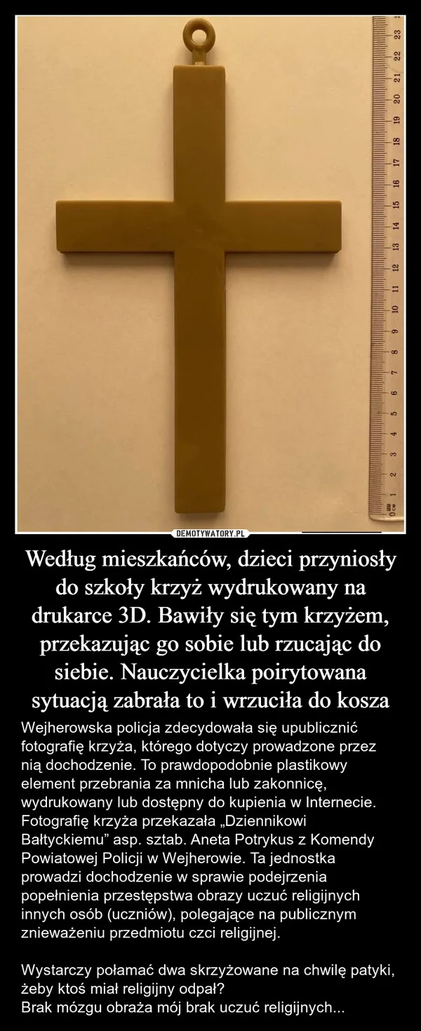 
    Według mieszkańców, dzieci przyniosły do szkoły krzyż wydrukowany na drukarce 3D. Bawiły się tym krzyżem, przekazując go sobie lub rzucając do siebie. Nauczycielka poirytowana sytuacją zabrała to i wrzuciła do kosza