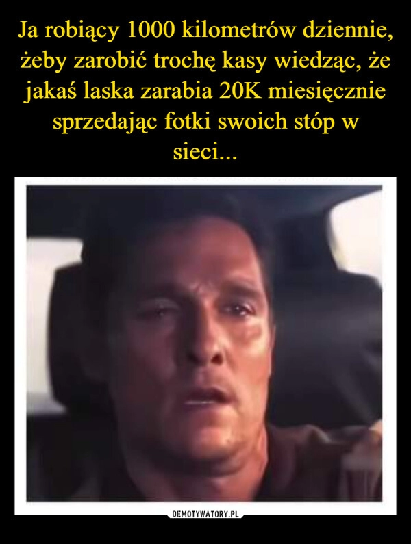 
    Ja robiący 1000 kilometrów dziennie, żeby zarobić trochę kasy wiedząc, że jakaś laska zarabia 20K miesięcznie sprzedając fotki swoich stóp w sieci...