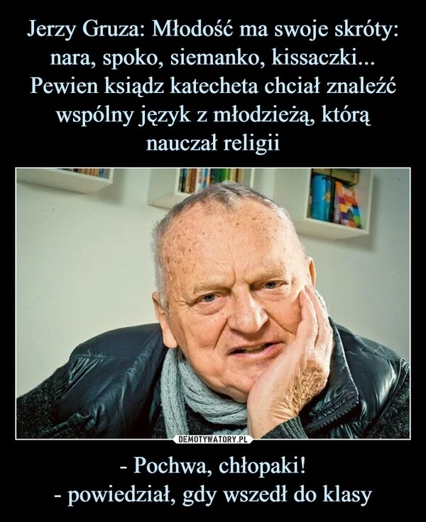 
    Jerzy Gruza: Młodość ma swoje skróty: nara, spoko, siemanko, kissaczki... Pewien ksiądz katecheta chciał znaleźć wspólny język z młodzieżą, którą nauczał religii - Pochwa, chłopaki! - powiedział, gdy wszedł do klasy