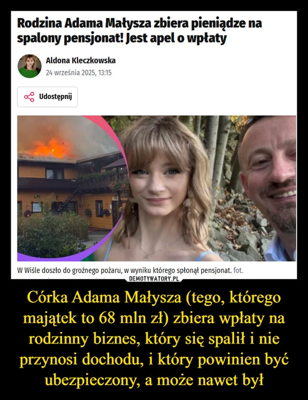 
    Córka Adama Małysza (tego, którego majątek to 68 mln zł) zbiera wpłaty na rodzinny biznes, który się spalił i nie przynosi dochodu, i który powinien być ubezpieczony, a może nawet był