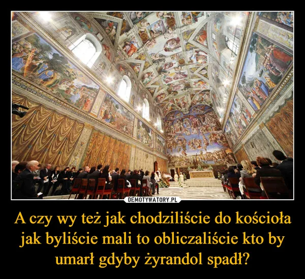 
    A czy wy też jak chodziliście do kościoła jak byliście mali to obliczaliście kto by umarł gdyby żyrandol spadł?