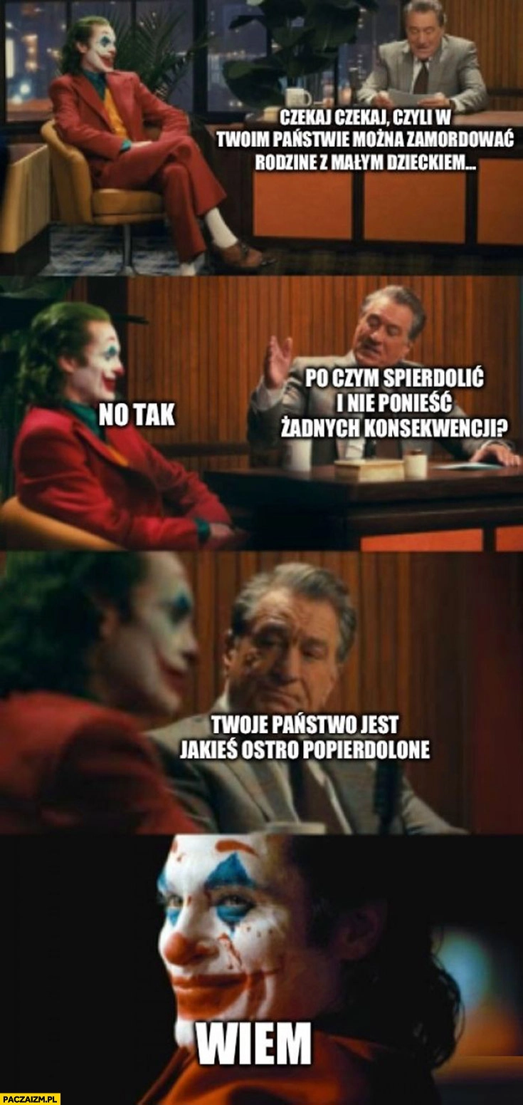 
    Majtczak Joker czyli w twoim państwie można zamordować rodzinę z małym dzieckiem po czym uciec i nie ponieść żadnych konsekwencji twoje państwo jest ostro popierdzielone wiem