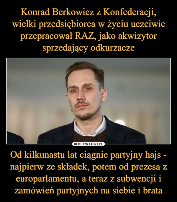 
    Konrad Berkowicz z Konfederacji, wielki przedsiębiorca w życiu uczciwie przepracował RAZ, jako akwizytor sprzedający odkurzacze Od kilkunastu lat ciągnie partyjny hajs - najpierw ze składek, potem od prezesa z europarlamentu, a teraz z subwencji i zamówień partyjnych na siebie i brata