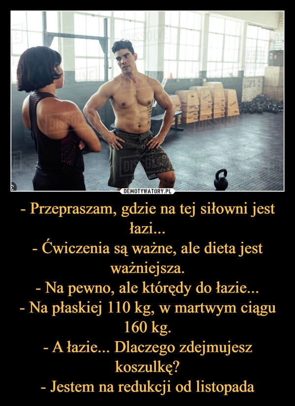 
    - Przepraszam, gdzie na tej siłowni jest łazi...
- Ćwiczenia są ważne, ale dieta jest ważniejsza.
- Na pewno, ale którędy do łazie...
- Na płaskiej 110 kg, w martwym ciągu 160 kg.
- A łazie... Dlaczego zdejmujesz koszulkę?
- Jestem na redukcji od listopada 