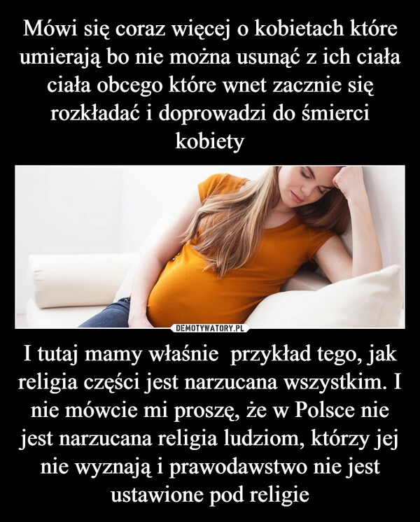 
    Mówi się coraz więcej o kobietach które umierają bo nie można usunąć z ich ciała ciała obcego które wnet zacznie się rozkładać i doprowadzi do śmierci kobiety I tutaj mamy właśnie  przykład tego, jak religia części jest narzucana wszystkim. I nie mówcie mi proszę, że w Polsce nie jest narzucana religia ludziom, którzy jej nie wyznają i prawodawstwo nie jest ustawione pod religie