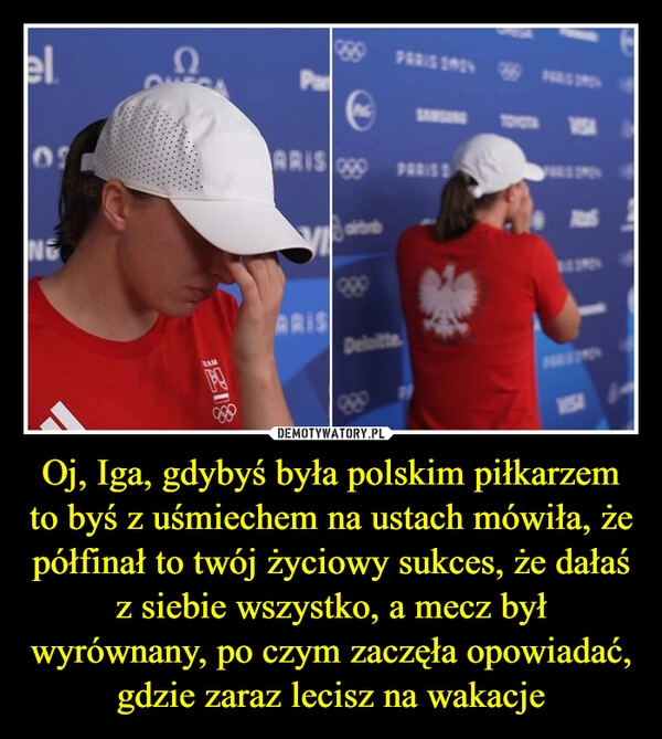 
    Oj, Iga, gdybyś była polskim piłkarzem to byś z uśmiechem na ustach mówiła, że półfinał to twój życiowy sukces, że dałaś z siebie wszystko, a mecz był wyrównany, po czym zaczęła opowiadać, gdzie zaraz lecisz na wakacje