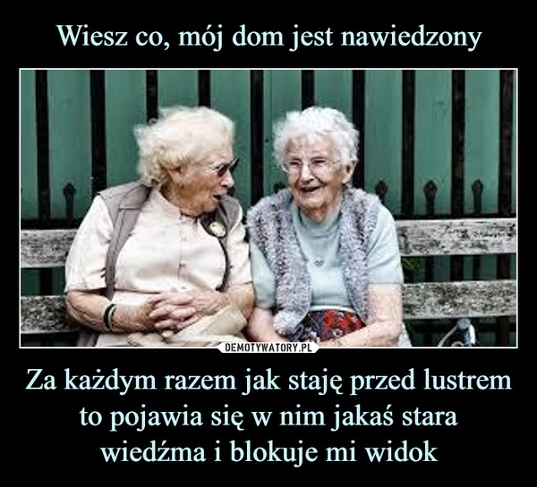 
    
Wiesz co, mój dom jest nawiedzony Za każdym razem jak staję przed lustrem to pojawia się w nim jakaś stara wiedźma i blokuje mi widok 