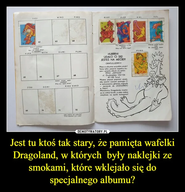 
    Jest tu ktoś tak stary, że pamięta wafelki Dragoland, w których były naklejki ze smokami, które wklejało się do specjalnego albumu?