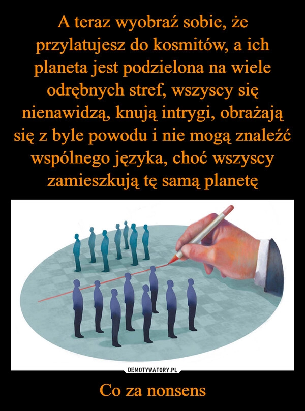 
    A teraz wyobraź sobie, że przylatujesz do kosmitów, a ich planeta jest podzielona na wiele odrębnych stref, wszyscy się nienawidzą, knują intrygi, obrażają się z byle powodu i nie mogą znaleźć wspólnego języka, choć wszyscy zamieszkują tę samą planetę Co za nonsens