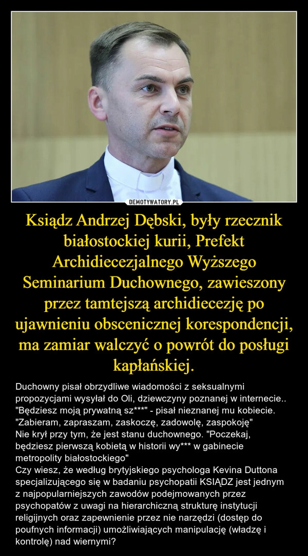 
    Ksiądz Andrzej Dębski, były rzecznik białostockiej kurii, Prefekt Archidiecezjalnego Wyższego Seminarium Duchownego, zawieszony przez tamtejszą archidiecezję po ujawnieniu obscenicznej korespondencji, ma zamiar walczyć o powrót do posługi kapłańskiej.