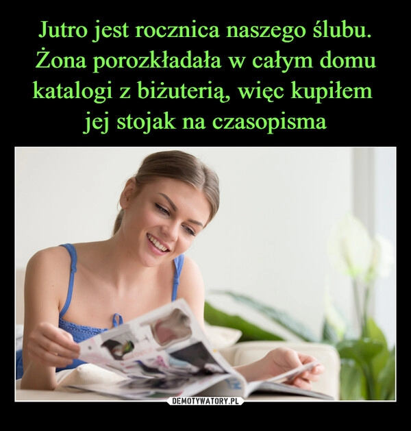 
    Jutro jest rocznica naszego ślubu. Żona porozkładała w całym domu katalogi z biżuterią, więc kupiłem
jej stojak na czasopisma 