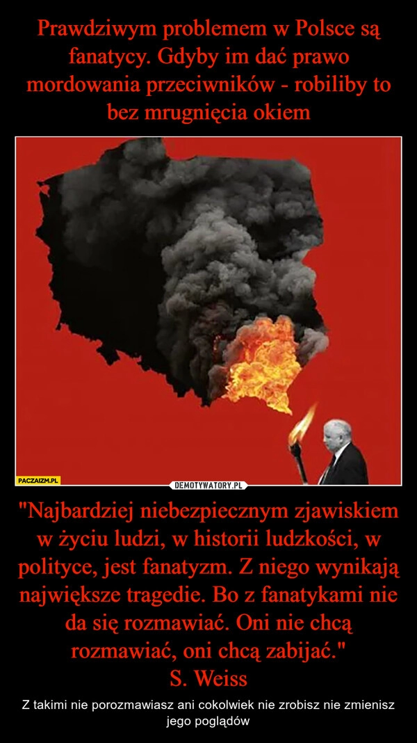 
    Prawdziwym problemem w Polsce są fanatycy. Gdyby im dać prawo mordowania przeciwników - robiliby to bez mrugnięcia okiem "Najbardziej niebezpiecznym zjawiskiem w życiu ludzi, w historii ludzkości, w polityce, jest fanatyzm. Z niego wynikają największe tragedie. Bo z fanatykami nie da się rozmawiać. Oni nie chcą rozmawiać, oni chcą zabijać."
S. Weiss