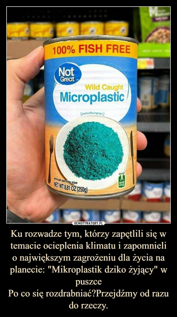 
    Ku rozwadze tym, którzy zapętlili się w temacie ocieplenia klimatu i zapomnieli o największym zagrożeniu dla życia na planecie: "Mikroplastik dziko żyjący" w puszce
Po co się rozdrabniać?Przejdźmy od razu do rzeczy.