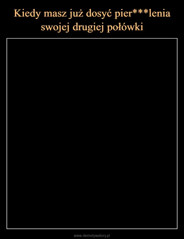
    Kiedy masz już dosyć pier***lenia swojej drugiej połówki