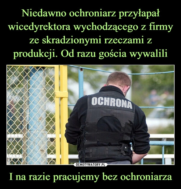 
    Niedawno ochroniarz przyłapał wicedyrektora wychodzącego z firmy ze skradzionymi rzeczami z produkcji. Od razu gościa wywalili I na razie pracujemy bez ochroniarza