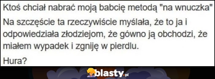 
    Ktoś chciał nabrać moją babcię metodą na wnuczka, myślała że to ja i powiedziała, że gówno ją obchodzi że miałem wypadek i zgniję w pierdlu