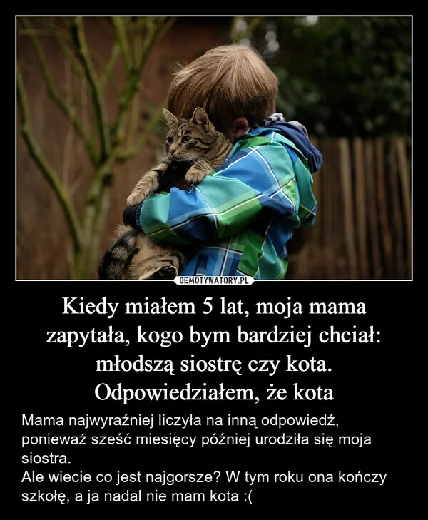 
    Kiedy miałem 5 lat, moja mama zapytała, kogo bym bardziej chciał: młodszą siostrę czy kota. Odpowiedziałem, że kota