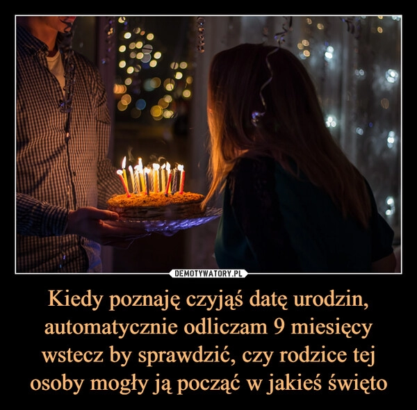 
    Kiedy poznaję czyjąś datę urodzin, automatycznie odliczam 9 miesięcy wstecz by sprawdzić, czy rodzice tej osoby mogły ją począć w jakieś święto