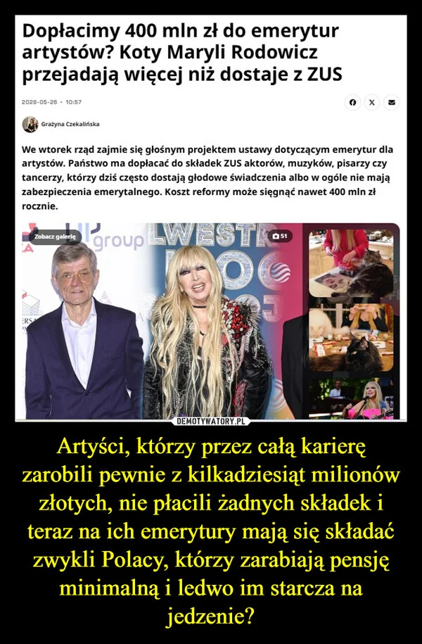 
    Artyści, którzy przez całą karierę zarobili pewnie z kilkadziesiąt milionów złotych, nie płacili żadnych składek i teraz na ich emerytury mają się składać zwykli Polacy, którzy zarabiają pensję minimalną i ledwo im starcza na jedzenie?