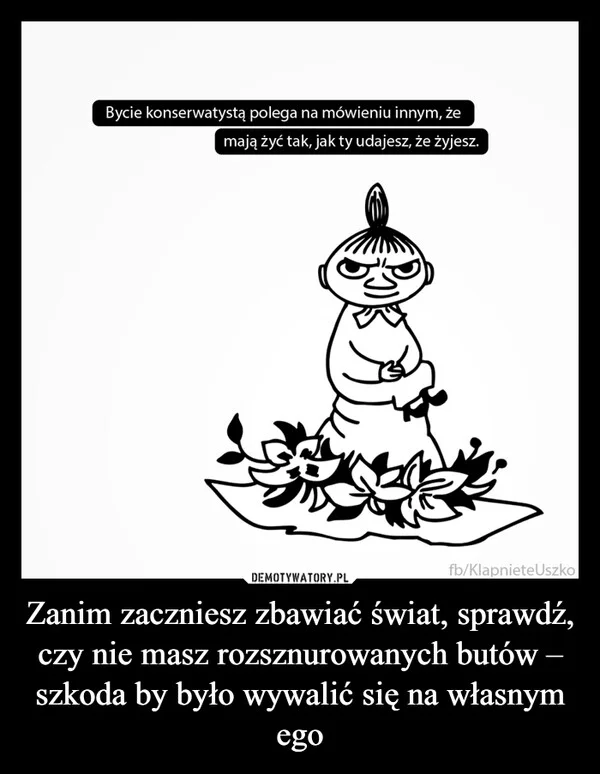 
    Zanim zaczniesz zbawiać świat, sprawdź, czy nie masz rozsznurowanych butów – szkoda by było wywalić się na własnym ego