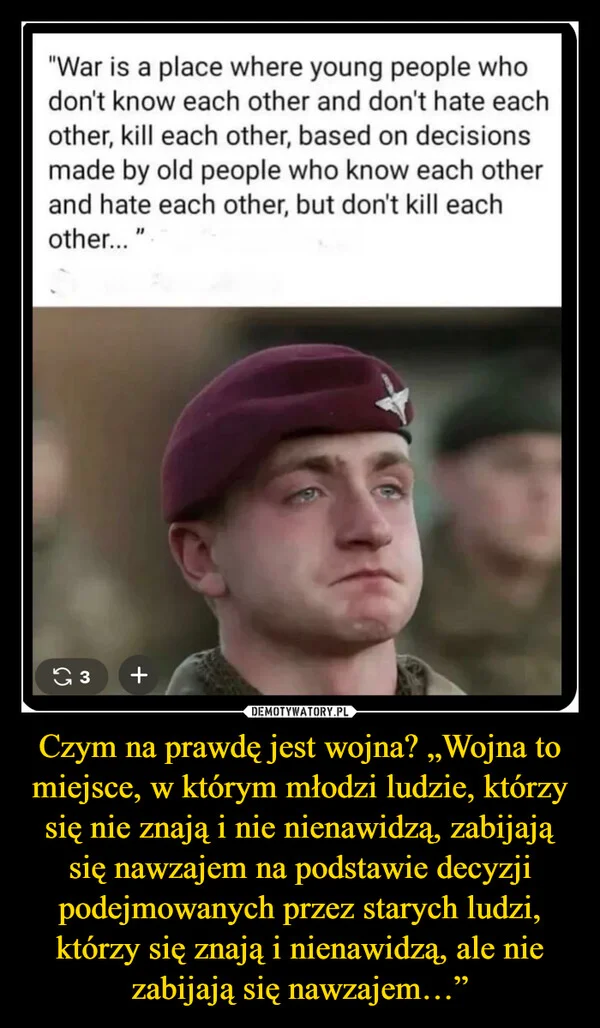 
    Czym na prawdę jest wojna? „Wojna to miejsce, w którym młodzi ludzie, którzy się nie znają i nie nienawidzą, zabijają się nawzajem na podstawie decyzji podejmowanych przez starych ludzi, którzy się znają i nienawidzą, ale nie zabijają się nawzajem…”