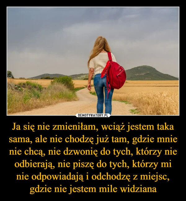 
    Ja się nie zmieniłam, wciąż jestem taka sama, ale nie chodzę już tam, gdzie mnie nie chcą, nie dzwonię do tych, którzy nie odbierają, nie piszę do tych, którzy mi nie odpowiadają i odchodzę z miejsc, gdzie nie jestem mile widziana
