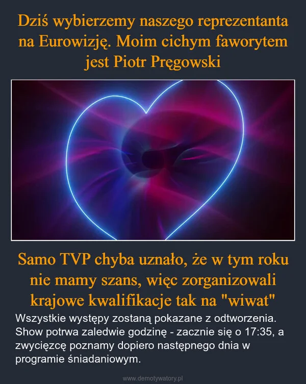 
    Dziś wybierzemy naszego reprezentanta na Eurowizję. Moim cichym faworytem jest Piotr Pręgowski Samo TVP chyba uznało, że w tym roku nie mamy szans, więc zorganizowali krajowe kwalifikacje tak na 