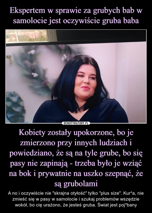 
    Ekspertem w sprawie za grubych bab w samolocie jest oczywiście gruba baba Kobiety zostały upokorzone, bo je zmierzono przy innych ludziach i powiedziano, że są na tyle grube, bo się pasy nie zapinają - trzeba było je wziąć na bok i prywatnie na uszko szepnąć, że są grubolami