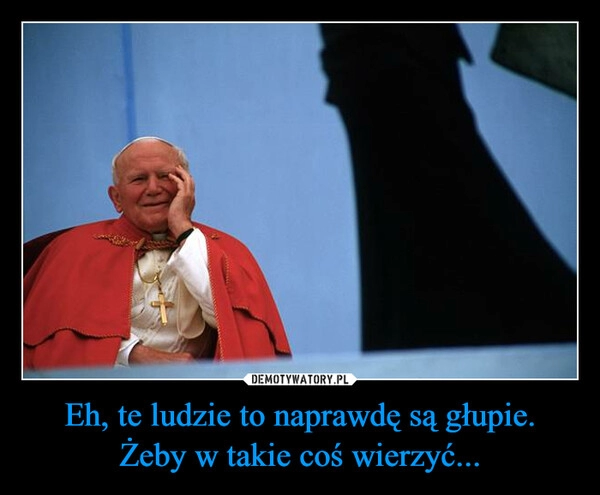 
    Eh, te ludzie to naprawdę są głupie.
Żeby w takie coś wierzyć...