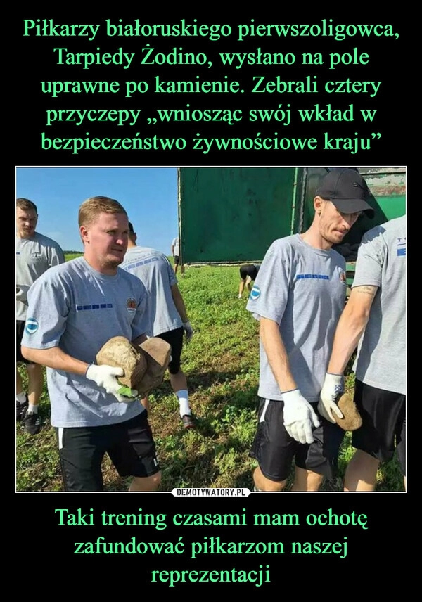 
    Piłkarzy białoruskiego pierwszoligowca, Tarpiedy Żodino, wysłano na pole uprawne po kamienie. Zebrali cztery przyczepy „wniosząc swój wkład w bezpieczeństwo żywnościowe kraju” Taki trening czasami mam ochotę zafundować piłkarzom naszej reprezentacji