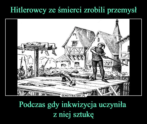 
    Hitlerowcy ze śmierci zrobili przemysł Podczas gdy inkwizycja uczyniła 
z niej sztukę