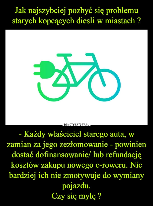 
    Jak najszybciej pozbyć się problemu starych kopcących diesli w miastach ? - Każdy właściciel starego auta, w zamian za jego zezłomowanie - powinien dostać dofinansowanie/ lub refundację kosztów zakupu nowego e-roweru. Nic bardziej ich nie zmotywuje do wymiany pojazdu.
Czy się mylę ?