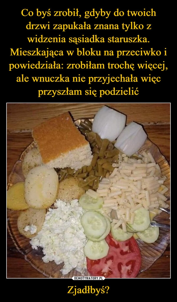 
    Co byś zrobił, gdyby do twoich drzwi zapukała znana tylko z widzenia sąsiadka staruszka. Mieszkająca w bloku na przeciwko i powiedziała: zrobiłam trochę więcej, ale wnuczka nie przyjechała więc przyszłam się podzielić Zjadłbyś?