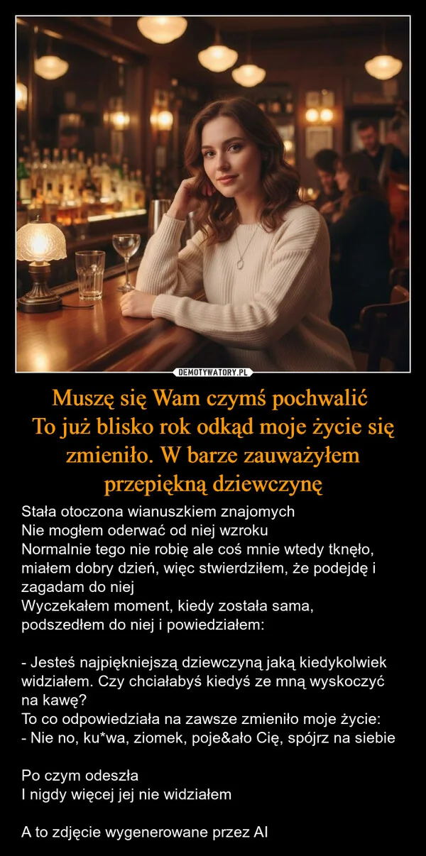 
    Muszę się Wam czymś pochwalić To już blisko rok odkąd moje życie się zmieniło. W barze zauważyłem przepiękną dziewczynę