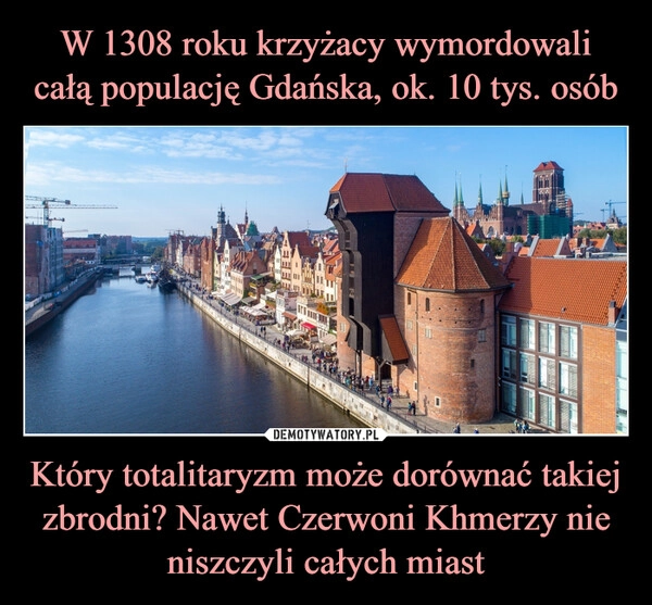 
    W 1308 roku krzyżacy wymordowali całą populację Gdańska, ok. 10 tys. osób Który totalitaryzm może dorównać takiej zbrodni? Nawet Czerwoni Khmerzy nie niszczyli całych miast