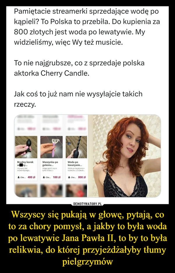 
    Wszyscy się pukają w głowę, pytają, co to za chory pomysł, a jakby to była woda po lewatywie Jana Pawła II, to by to była relikwia, do której przyjeżdżałyby tłumy pielgrzymów