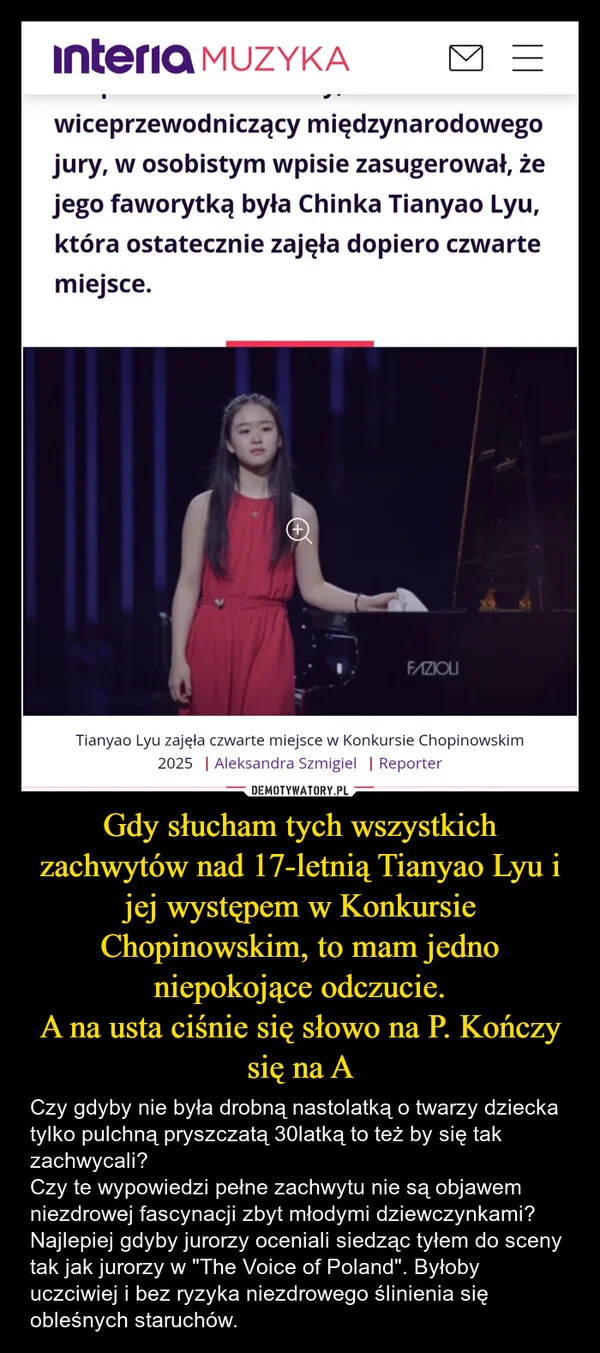 
    Gdy słucham tych wszystkich zachwytów nad 17-letnią Tianyao Lyu i jej występem w Konkursie Chopinowskim, to mam jedno niepokojące odczucie. A na usta ciśnie się słowo na P. Kończy się na A