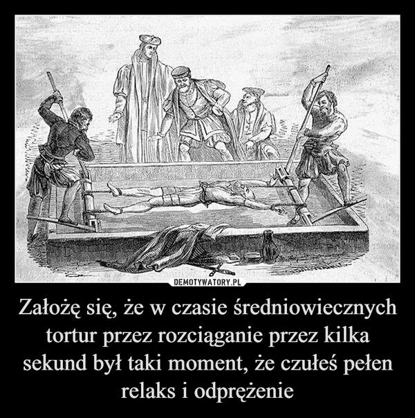 
    Założę się, że w czasie średniowiecznych tortur przez rozciąganie przez kilka sekund był taki moment, że czułeś pełen relaks i odprężenie 