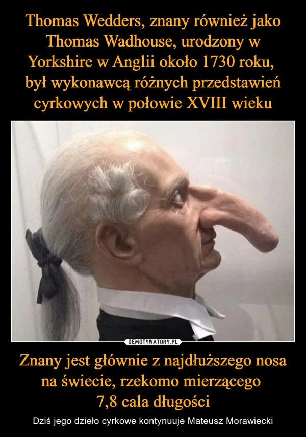 
    Thomas Wedders, znany również jako Thomas Wadhouse, urodzony w Yorkshire w Anglii około 1730 roku, 
był wykonawcą różnych przedstawień cyrkowych w połowie XVIII wieku Znany jest głównie z najdłuższego nosa na świecie, rzekomo mierzącego 
7,8 cala długości