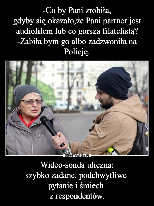 
    -Co by Pani zrobiła,
gdyby się okazało,że Pani partner jest audiofilem lub co gorsza filatelistą?
-Zabiła bym go albo zadzwoniła na Policję. Wideo-sonda uliczna:
szybko zadane, podchwytliwe 
pytanie i śmiech 
z respondentów.